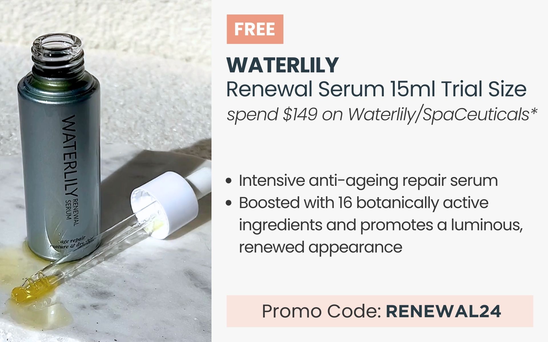 FREE Waterlily Renewal Serum 15ml Trial Size. Min spend $149 on Waterlily or SpaCeuticals. Promo Code RENEWAL24